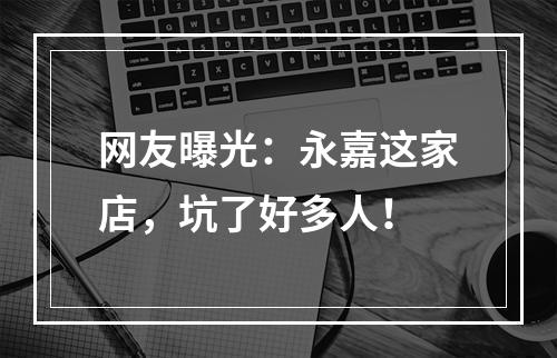 网友曝光：永嘉这家店，坑了好多人！