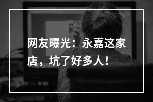 网友曝光：永嘉这家店，坑了好多人！