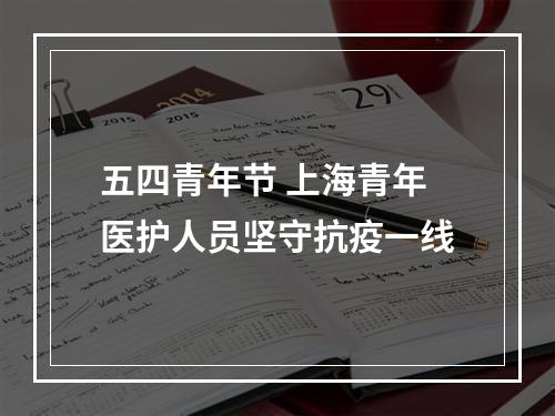 五四青年节 上海青年医护人员坚守抗疫一线