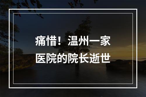 痛惜！温州一家医院的院长逝世