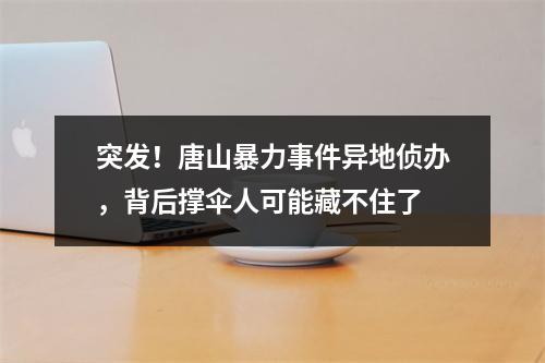 突发！唐山暴力事件异地侦办，背后撑伞人可能藏不住了