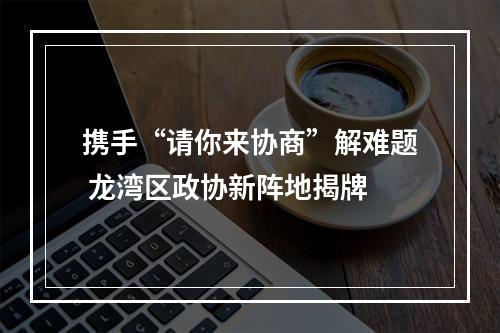 携手“请你来协商”解难题 龙湾区政协新阵地揭牌