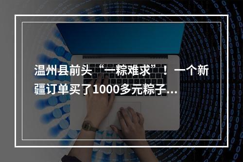 温州县前头“一粽难求”！一个新疆订单买了1000多元粽子，空运费要600多元