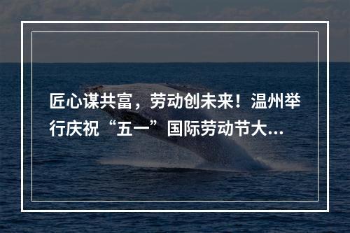 匠心谋共富，劳动创未来！温州举行庆祝“五一”国际劳动节大会