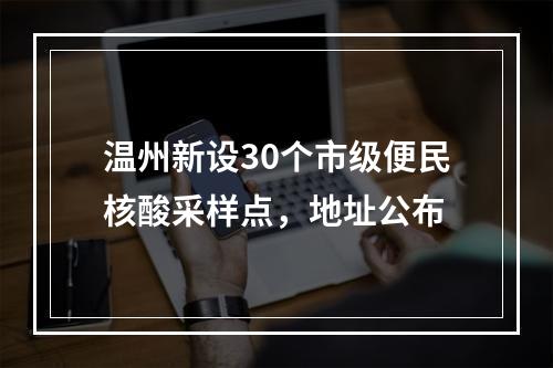 温州新设30个市级便民核酸采样点，地址公布