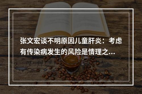张文宏谈不明原因儿童肝炎：考虑有传染病发生的风险是情理之中