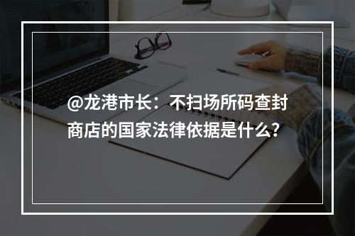 @龙港市长：不扫场所码查封商店的国家法律依据是什么？