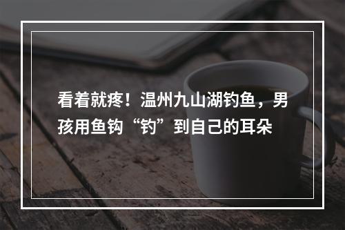 看着就疼！温州九山湖钓鱼，男孩用鱼钩“钓”到自己的耳朵