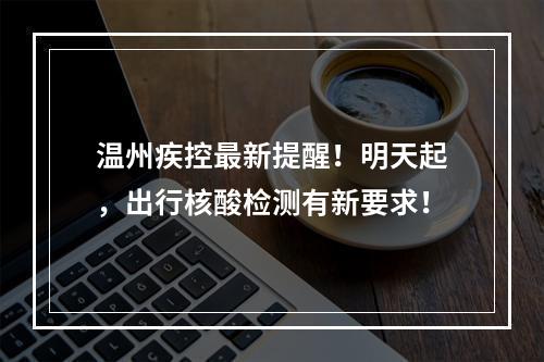 温州疾控最新提醒！明天起，出行核酸检测有新要求！