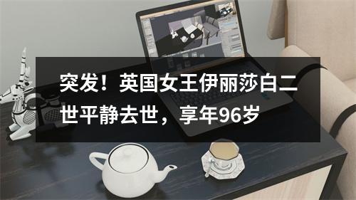 突发！英国女王伊丽莎白二世平静去世，享年96岁