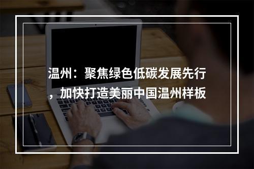 温州：聚焦绿色低碳发展先行，加快打造美丽中国温州样板