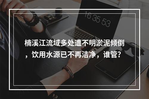 楠溪江流域多处遭不明淤泥倾倒，饮用水源已不再洁净，谁管？