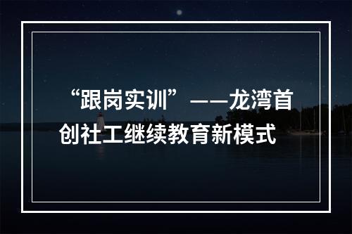 “跟岗实训”——龙湾首创社工继续教育新模式