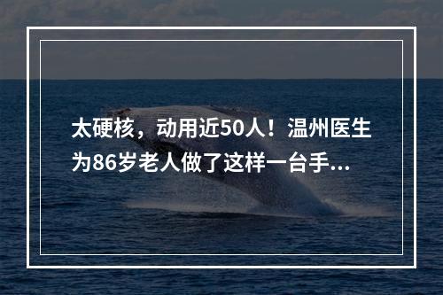 太硬核，动用近50人！温州医生为86岁老人做了这样一台手术