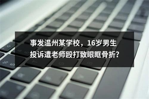 事发温州某学校，16岁男生投诉遭老师殴打致眼眶骨折？
