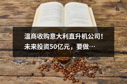温商收购意大利直升机公司！未来投资50亿元，要做…