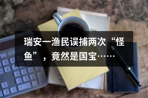 瑞安一渔民误捕两次“怪鱼”，竟然是国宝……