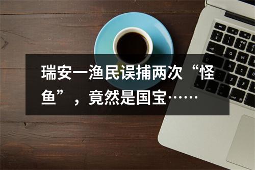 瑞安一渔民误捕两次“怪鱼”，竟然是国宝……