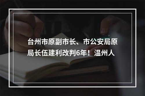 台州市原副市长、市公安局原局长伍建利改判6年！温州人