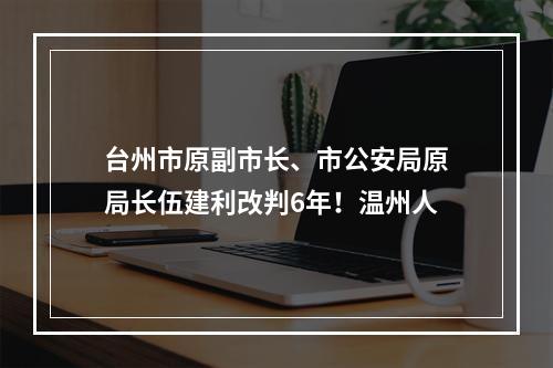 台州市原副市长、市公安局原局长伍建利改判6年！温州人