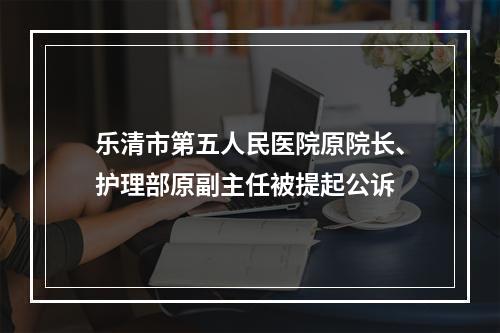 乐清市第五人民医院原院长、护理部原副主任被提起公诉