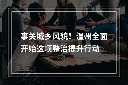 事关城乡风貌！温州全面开始这项整治提升行动