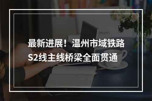 最新进展！温州市域铁路S2线主线桥梁全面贯通