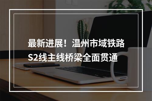 最新进展！温州市域铁路S2线主线桥梁全面贯通