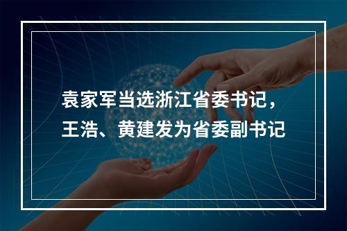 袁家军当选浙江省委书记，王浩、黄建发为省委副书记