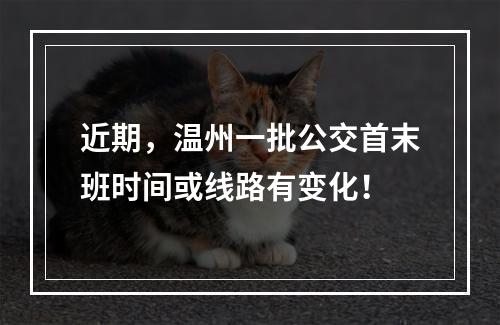 近期，温州一批公交首末班时间或线路有变化！
