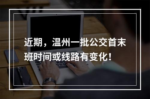 近期，温州一批公交首末班时间或线路有变化！
