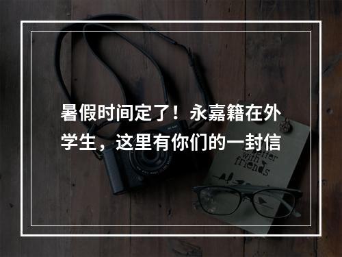 暑假时间定了！永嘉籍在外学生，这里有你们的一封信