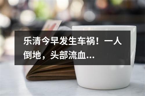 乐清今早发生车祸！一人倒地，头部流血...