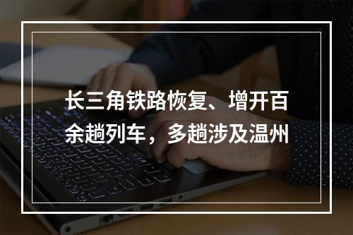长三角铁路恢复、增开百余趟列车，多趟涉及温州