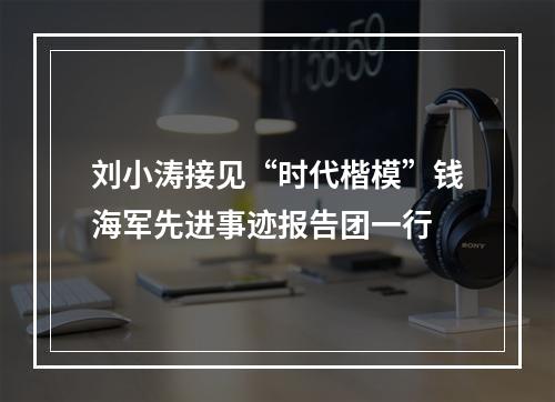 刘小涛接见“时代楷模”钱海军先进事迹报告团一行