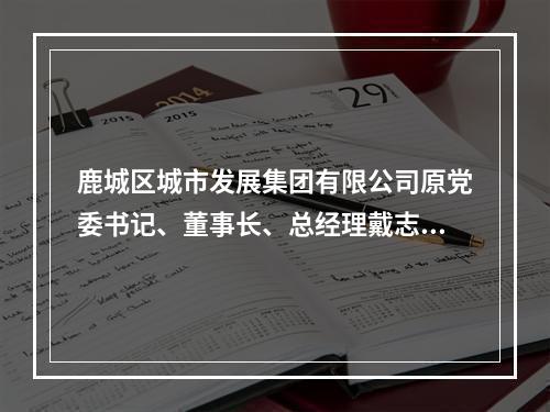 鹿城区城市发展集团有限公司原党委书记、董事长、总经理戴志光受到开除党籍、开除...