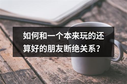 如何和一个本来玩的还算好的朋友断绝关系？