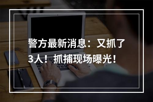警方最新消息：又抓了3人！抓捕现场曝光！
