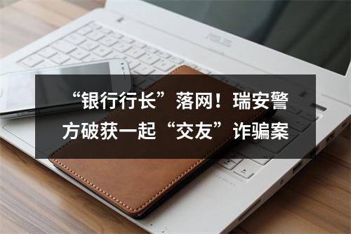 “银行行长”落网！瑞安警方破获一起“交友”诈骗案