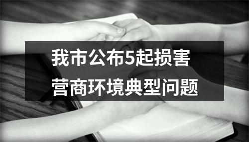 我市公布5起损害营商环境典型问题