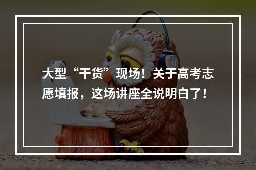 大型“干货”现场！关于高考志愿填报，这场讲座全说明白了！