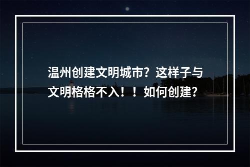 温州创建文明城市？这样子与文明格格不入！！如何创建？