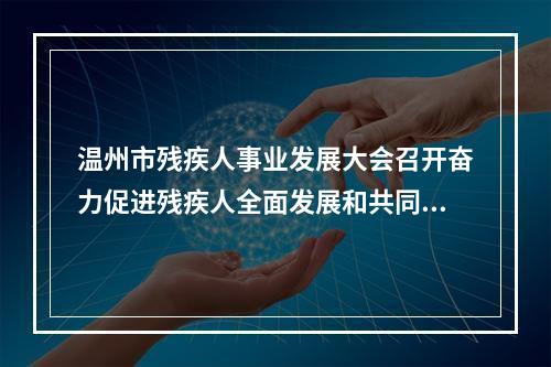 温州市残疾人事业发展大会召开奋力促进残疾人全面发展和共同富裕