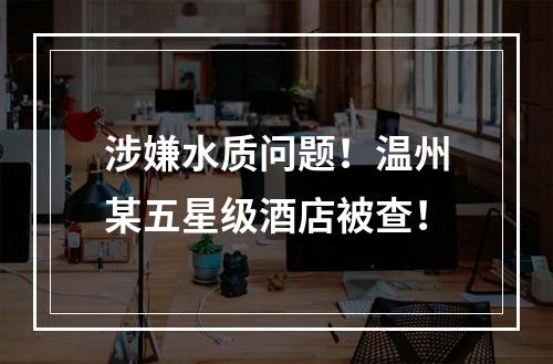 涉嫌水质问题！温州某五星级酒店被查！