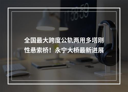全国最大跨度公轨两用多塔刚性悬索桥！永宁大桥最新进展
