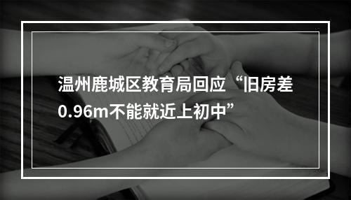 温州鹿城区教育局回应“旧房差0.96m不能就近上初中”