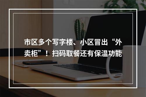 市区多个写字楼、小区冒出“外卖柜”！扫码取餐还有保温功能