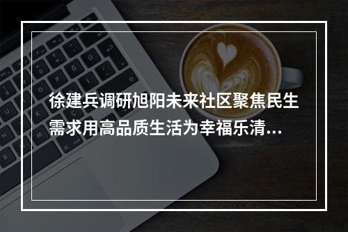 徐建兵调研旭阳未来社区聚焦民生需求用高品质生活为幸福乐清“加码”