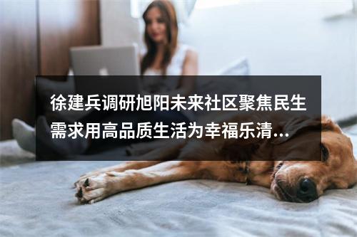 徐建兵调研旭阳未来社区聚焦民生需求用高品质生活为幸福乐清“加码”