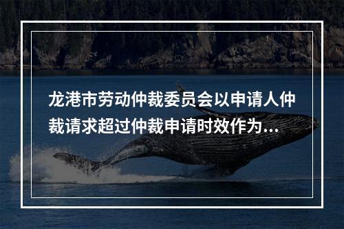 龙港市劳动仲裁委员会以申请人仲裁请求超过仲裁申请时效作为决定不予受理的情形明...